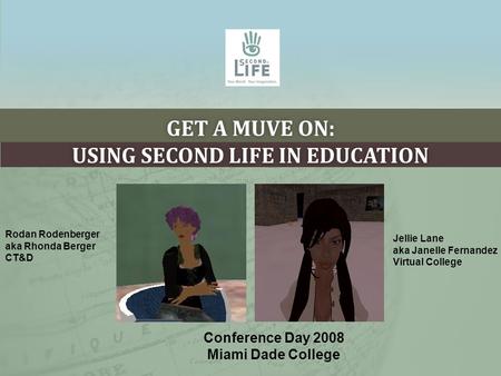 GET A MUVE ON: USING SECOND LIFE IN EDUCATION Conference Day 2008 Miami Dade College Rodan Rodenberger aka Rhonda Berger CT&D Jellie Lane aka Janelle Fernandez.