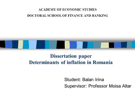 Dissertation paper Determinants of inflation in Romania Student: Balan Irina Supervisor: Professor Moisa Altar ACADEMY OF ECONOMIC STUDIES DOCTORAL SCHOOL.