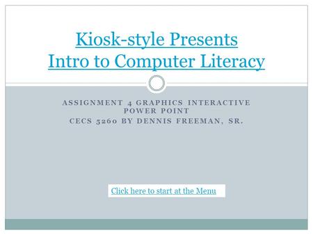 ASSIGNMENT 4 GRAPHICS INTERACTIVE POWER POINT CECS 5260 BY DENNIS FREEMAN, SR. Kiosk-style Presents Intro to Computer Literacy Click here to start at the.