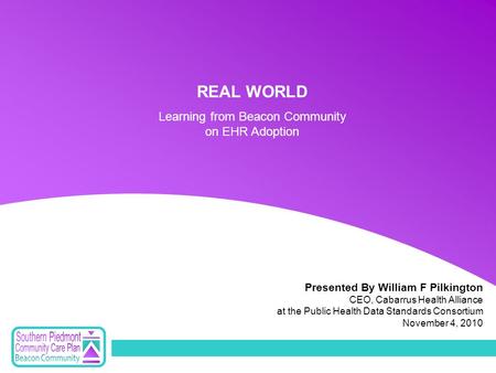 Presented By William F Pilkington CEO, Cabarrus Health Alliance at the Public Health Data Standards Consortium November 4, 2010 REAL WORLD Learning from.