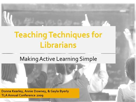 Teaching Techniques for Librarians Making Active Learning Simple Donna Kearley, Annie Downey, & Gayla Byerly TLA Annual Conference 2009.