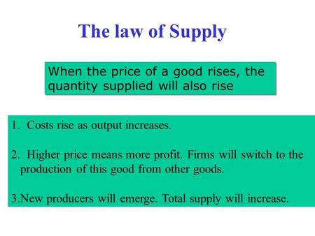 The law of Supply When the price of a good rises, the quantity supplied will also rise 1.Costs rise as output increases. 2.Higher price means more profit.