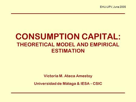 CONSUMPTION CAPITAL: THEORETICAL MODEL AND EMPIRICAL ESTIMATION Victoria M. Ateca Amestoy Universidad de Málaga & IESA - CSIC EHU-UPV, June 2005.