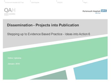 QAH HospitalPortsmouth Hospitals NHS Trust9/3/2015Page 1 Stepping up to Evidence Based Practice - Ideas into Action 6 Debra Ugboma January 2010 Dissemination.