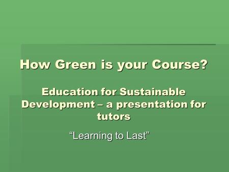 How Green is your Course? Education for Sustainable Development – a presentation for tutors “Learning to Last”