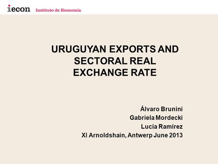 URUGUYAN EXPORTS AND SECTORAL REAL EXCHANGE RATE Álvaro Brunini Gabriela Mordecki Lucía Ramírez XI Arnoldshain, Antwerp June 2013.