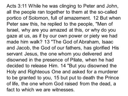 Acts 3:11 While he was clinging to Peter and John, all the people ran together to them at the so-called portico of Solomon, full of amazement. 12 But when.