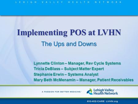 Implementing POS at LVHN The Ups and Downs Lynnette Clinton – Manager, Rev Cycle Systems Tricia DeBlass – Subject Matter Expert Stephanie Erwin – Systems.