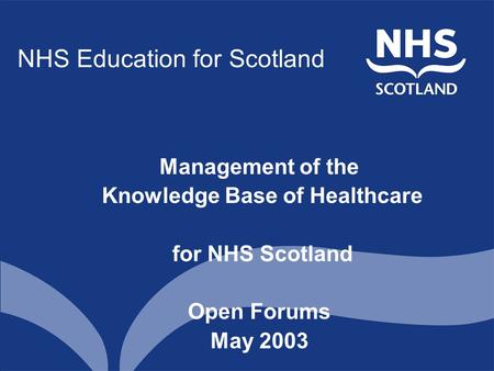 NHS Education for Scotland Management of the Knowledge Base of Healthcare for NHS Scotland Open Forums May 2003.