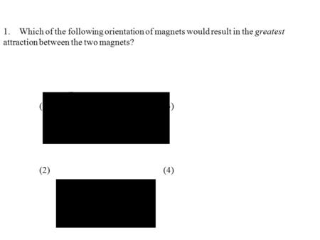 1.	Which of the following orientation of magnets would result in the greatest attraction between the two magnets?   (1)				(3) (2)				(4)