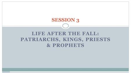 SESSION 3 LIFE AFTER THE FALL: PATRIARCHS, KINGS, PRIESTS & PROPHETS.