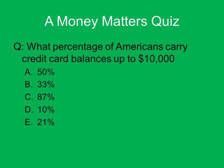 A Money Matters Quiz Q: What percentage of Americans carry credit card balances up to $10,000 A.50% B.33% C.87% D.10% E.21%