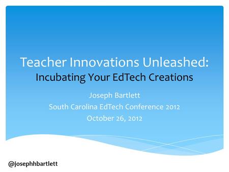 Teacher Innovations Unleashed: Incubating Your EdTech Creations Joseph Bartlett South Carolina EdTech Conference 2012 October 26,