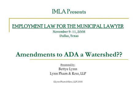 IMLA Presents EMPLOYMENT LAW FOR THE MUNICIPAL LAWYER November 9-11, 2008 Dallas, Texas Amendments to ADA a Watershed?? Presented by: Bettye Lynn Lynn.