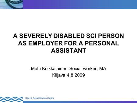 1 Käpylä Rehabilitation Centre 1 A SEVERELY DISABLED SCI PERSON AS EMPLOYER FOR A PERSONAL ASSISTANT Matti Koikkalainen Social worker, MA Kiljava 4.8.2009.