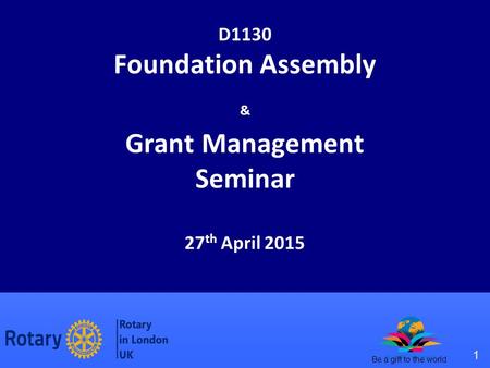 1 Be a gift to the world D1130 Foundation Assembly & Grant Management Seminar 27 th April 2015.