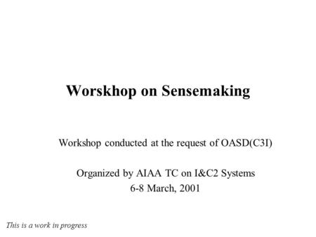 Workshop conducted at the request of OASD(C3I) Organized by AIAA TC on I&C2 Systems 6-8 March, 2001 Worskhop on Sensemaking This is a work in progress.