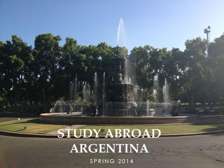 SPRING 2014 STUDY ABROAD ARGENTINA. WHY STUDY ABROAD? Best reason: awareness Awareness of cultural differences Awareness of global economy Immersion Meet.