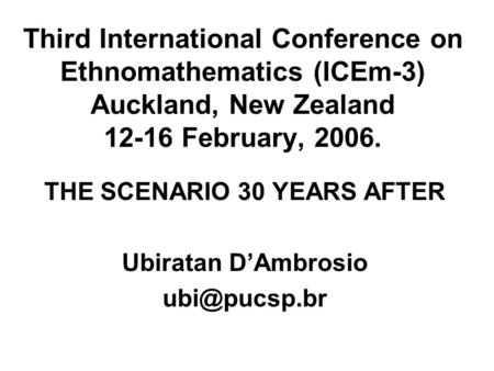 Third International Conference on Ethnomathematics (ICEm-3) Auckland, New Zealand 12-16 February, 2006. THE SCENARIO 30 YEARS AFTER Ubiratan D’Ambrosio.