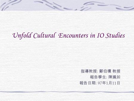 Unfold Cultural Encounters in IO Studies 指導教授 : 鄭伯壎 教授 報告學生 : 陳姵如 報告日期 : 97 年 1 月 11 日.