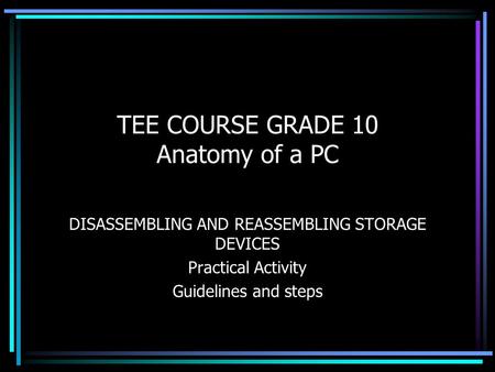 TEE COURSE GRADE 10 Anatomy of a PC DISASSEMBLING AND REASSEMBLING STORAGE DEVICES Practical Activity Guidelines and steps.