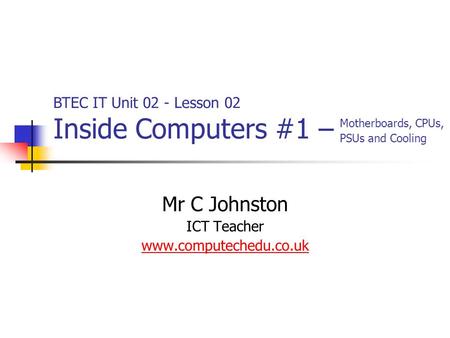 Mr C Johnston ICT Teacher www.computechedu.co.uk BTEC IT Unit 02 - Lesson 02 Inside Computers #1 – Motherboards, CPUs, PSUs and Cooling.