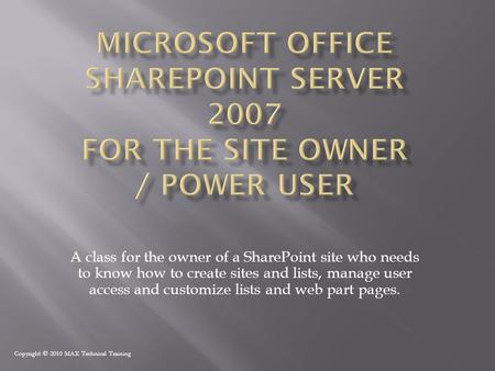 Copyright © 2010 MAX Technical Training A class for the owner of a SharePoint site who needs to know how to create sites and lists, manage user access.