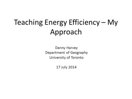 Teaching Energy Efficiency – My Approach Danny Harvey Department of Geography University of Toronto 17 July 2014.