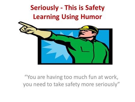 Seriously - This is Safety Learning Using Humor “You are having too much fun at work, you need to take safety more seriously”