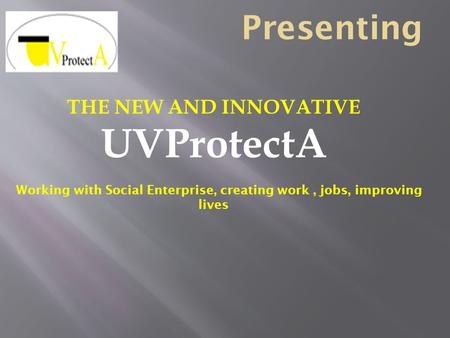 Presenting THE NEW AND INNOVATIVE UVProtectA Working with Social Enterprise, creating work, jobs, improving lives.