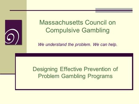 Massachusetts Council on Compulsive Gambling We understand the problem. We can help. Designing Effective Prevention of Problem Gambling Programs.