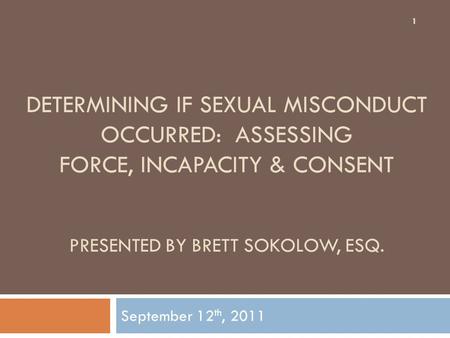 DETERMINING IF SEXUAL MISCONDUCT OCCURRED: ASSESSING FORCE, INCAPACITY & CONSENT PRESENTED BY BRETT SOKOLOW, ESQ. September 12 th, 2011 1.