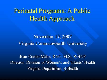 Perinatal Programs: A Public Health Approach November 19, 2007 Virginia Commonwealth University Joan Corder-Mabe, RNC, M.S., WHNP Director, Division of.