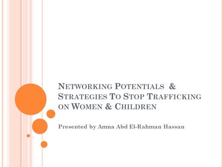 N ETWORKING P OTENTIALS & S TRATEGIES T O S TOP T RAFFICKING ON W OMEN & C HILDREN Presented by Amna Abd El-Rahman Hassan.