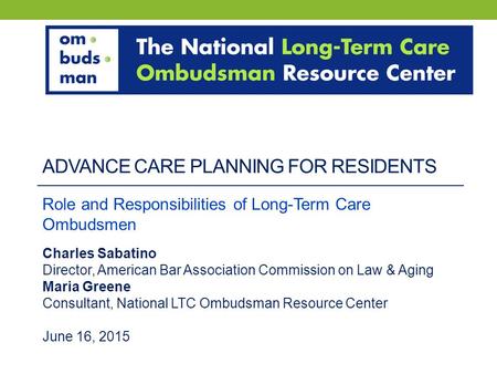 ADVANCE CARE PLANNING FOR RESIDENTS Role and Responsibilities of Long-Term Care Ombudsmen Charles Sabatino Director, American Bar Association Commission.