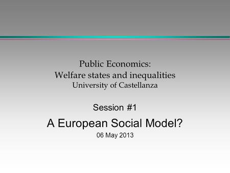 Public Economics: Welfare states and inequalities University of Castellanza Session #1 A European Social Model? 06 May 2013.