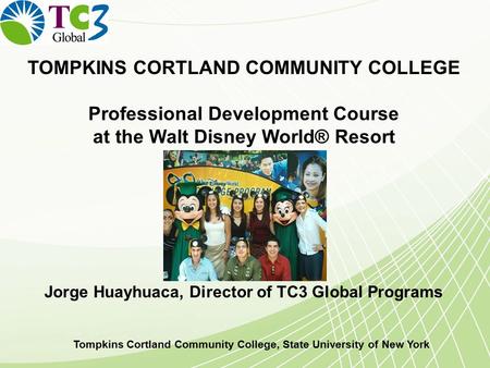 TOMPKINS CORTLAND COMMUNITY COLLEGE Professional Development Course at the Walt Disney World® Resort Jorge Huayhuaca, Director of TC3 Global Programs Tompkins.