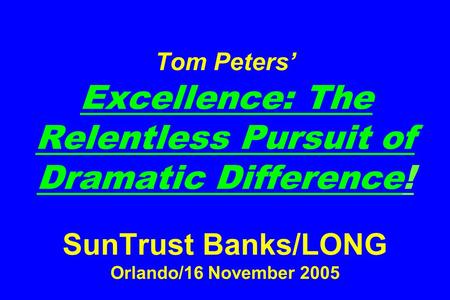 Tom Peters’ Excellence: The Relentless Pursuit of Dramatic Difference! SunTrust Banks/LONG Orlando/16 November 2005.