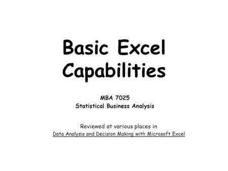 Basic Excel Capabilities MBA 7025 Statistical Business Analysis Reviewed at various places in Data Analysis and Decision Making with Microsoft Excel.