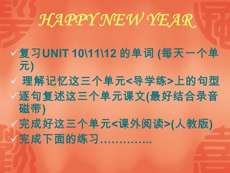 HAPPY NEW YEAR 复习 UNIT 10\11\12 的单词 ( 每天一个单 元 ) 理解记忆这三个单元 上的句型 逐句复述这三个单元课文 ( 最好结合录音 磁带 ) 完成好这三个单元 ( 人教版 ) 完成下面的练习 …………..