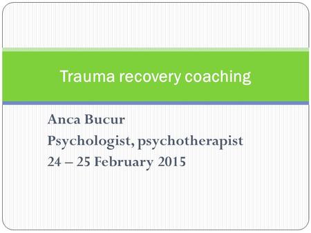 Anca Bucur Psychologist, psychotherapist 24 – 25 February 2015 Trauma recovery coaching.