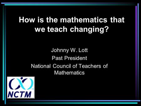 How is the mathematics that we teach changing? Johnny W. Lott Past President National Council of Teachers of Mathematics.