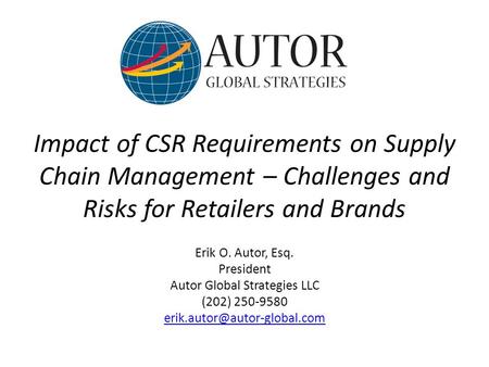 Impact of CSR Requirements on Supply Chain Management – Challenges and Risks for Retailers and Brands Erik O. Autor, Esq. President Autor Global Strategies.