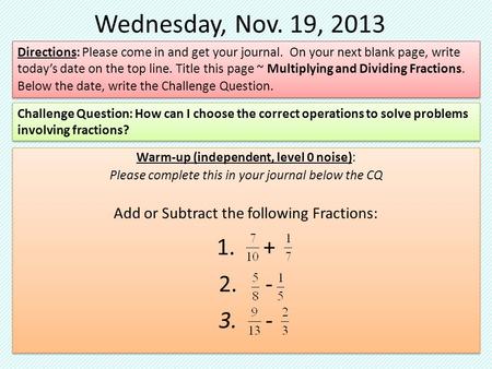 Wednesday, Nov. 19, 2013 Warm-up (independent, level 0 noise): Please complete this in your journal below the CQ Add or Subtract the following Fractions: