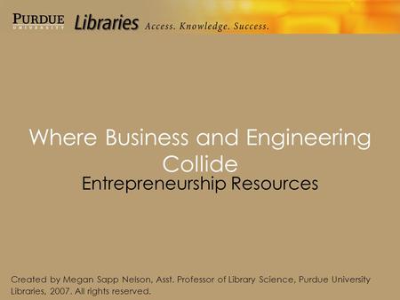 Where Business and Engineering Collide Entrepreneurship Resources Created by Megan Sapp Nelson, Asst. Professor of Library Science, Purdue University Libraries,