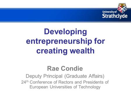 Developing entrepreneurship for creating wealth Rae Condie Deputy Principal (Graduate Affairs) 24 th Conference of Rectors and Presidents of European Universities.