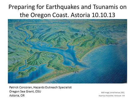 Preparing for Earthquakes and Tsunamis on the Oregon Coast. Astoria 10.10.13 Patrick Corcoran, Hazards Outreach Specialist Oregon Sea Grant, OSU Astoria,