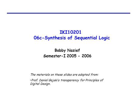 IKI10201 06c-Synthesis of Sequential Logic Bobby Nazief Semester-I 2005 - 2006 The materials on these slides are adopted from: Prof. Daniel Gajski’s transparency.