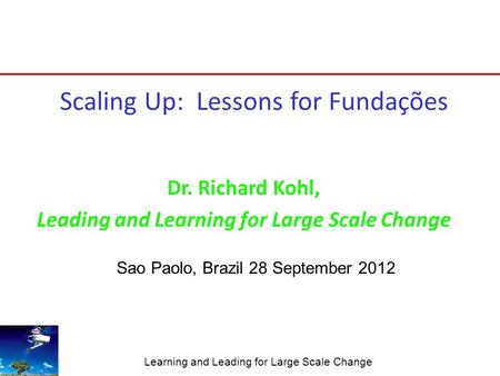 Learning and Leading for Large Scale Change Scaling Up: Lessons for Fundações Dr. Richard Kohl, Leading and Learning for Large Scale Change Sao Paolo,