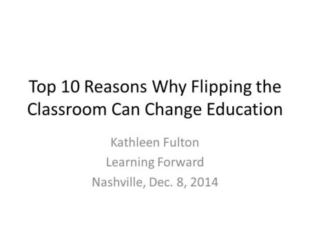 Top 10 Reasons Why Flipping the Classroom Can Change Education Kathleen Fulton Learning Forward Nashville, Dec. 8, 2014.